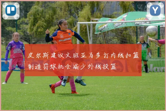 皮尔斯建议文班亚马多打内线扣篮制造罚球机会减少外线投篮