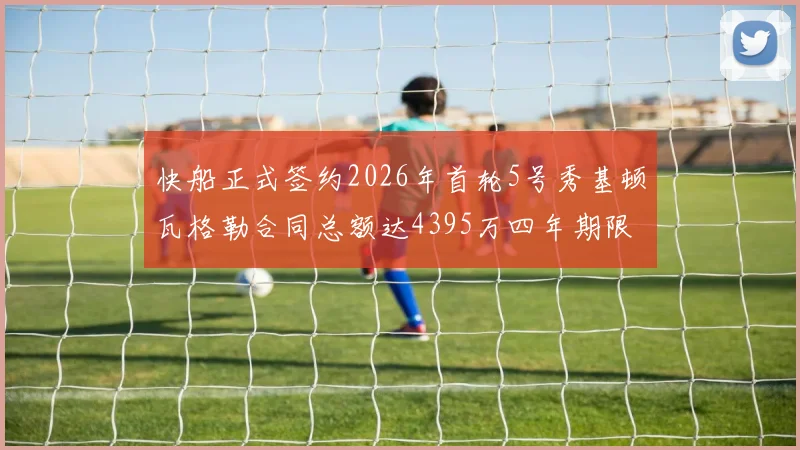快船正式签约2026年首轮5号秀基顿瓦格勒合同总额达4395万四年期限