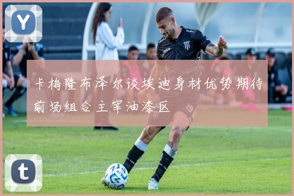 卡梅隆布泽尔谈埃迪身材优势期待前场组合主宰油漆区