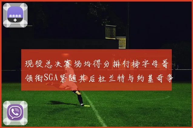 现役总决赛场均得分排行榜字母哥领衔SGA紧随其后杜兰特与约基奇争夺第三名